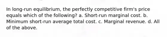 In long-run equilibrium, the perfectly competitive firm's price equals which of the following? a. Short-run marginal cost. b. Minimum short-run average total cost. c. Marginal revenue. d. All of the above.