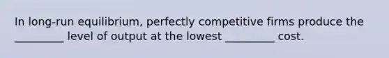 In long-run equilibrium, perfectly competitive firms produce the _________ level of output at the lowest _________ cost.