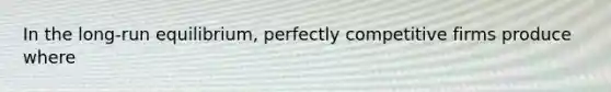 In the long-run equilibrium, perfectly competitive firms produce where