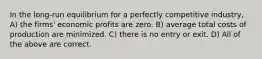 In the long-run equilibrium for a perfectly competitive industry, A) the firms' economic profits are zero. B) average total costs of production are minimized. C) there is no entry or exit. D) All of the above are correct.