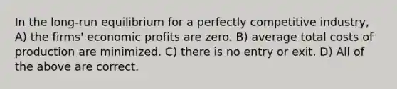 In the long-run equilibrium for a perfectly competitive industry, A) the firms' economic profits are zero. B) average total costs of production are minimized. C) there is no entry or exit. D) All of the above are correct.