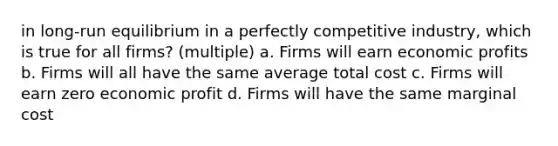 in long-run equilibrium in a perfectly competitive industry, which is true for all firms? (multiple) a. Firms will earn economic profits b. Firms will all have the same average total cost c. Firms will earn zero economic profit d. Firms will have the same marginal cost