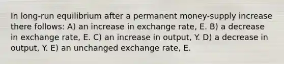 In long-run equilibrium after a permanent money-supply increase there follows: A) an increase in exchange rate, E. B) a decrease in exchange rate, E. C) an increase in output, Y. D) a decrease in output, Y. E) an unchanged exchange rate, E.