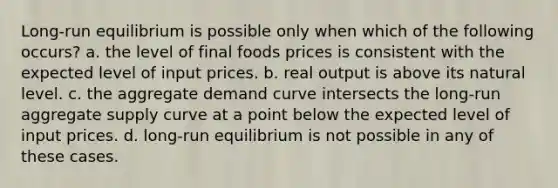 Long-run equilibrium is possible only when which of the following occurs? a. the level of final foods prices is consistent with the expected level of input prices. b. real output is above its natural level. c. the aggregate demand curve intersects the long-run aggregate supply curve at a point below the expected level of input prices. d. long-run equilibrium is not possible in any of these cases.