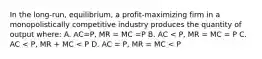 In the long-run, equilibrium, a profit-maximizing firm in a monopolistically competitive industry produces the quantity of output where: A. AC=P, MR = MC =P B. AC < P, MR = MC = P C. AC < P, MR + MC < P D. AC = P, MR = MC < P