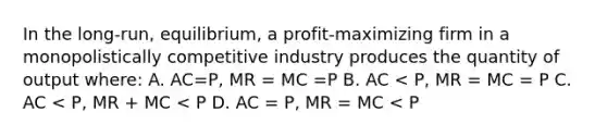 In the long-run, equilibrium, a profit-maximizing firm in a monopolistically competitive industry produces the quantity of output where: A. AC=P, MR = MC =P B. AC < P, MR = MC = P C. AC < P, MR + MC < P D. AC = P, MR = MC < P