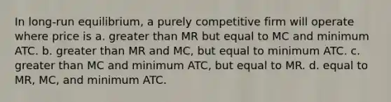 In long-run equilibrium, a purely competitive firm will operate where price is a. greater than MR but equal to MC and minimum ATC. b. greater than MR and MC, but equal to minimum ATC. c. greater than MC and minimum ATC, but equal to MR. d. equal to MR, MC, and minimum ATC.