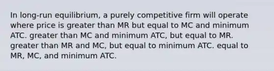 In long-run equilibrium, a purely competitive firm will operate where price is <a href='https://www.questionai.com/knowledge/ktgHnBD4o3-greater-than' class='anchor-knowledge'>greater than</a> MR but equal to MC and minimum ATC. greater than MC and minimum ATC, but equal to MR. greater than MR and MC, but equal to minimum ATC. equal to MR, MC, and minimum ATC.