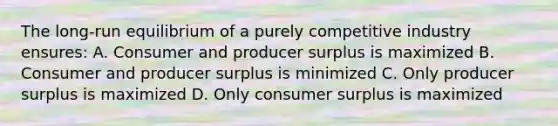 The long-run equilibrium of a purely competitive industry ensures: A. Consumer and producer surplus is maximized B. Consumer and producer surplus is minimized C. Only producer surplus is maximized D. Only consumer surplus is maximized