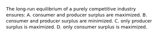 The long-run equilibrium of a purely competitive industry ensures: A. consumer and producer surplus are maximized. B. consumer and producer surplus are minimized. C. only producer surplus is maximized. D. only consumer surplus is maximized.