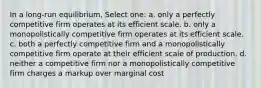 In a long-run equilibrium, Select one: a. only a perfectly competitive firm operates at its efficient scale. b. only a monopolistically competitive firm operates at its efficient scale. c. both a perfectly competitive firm and a monopolistically competitive firm operate at their efficient scale of production. d. neither a competitive firm nor a monopolistically competitive firm charges a markup over marginal cost