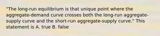 "The long-run equilibrium is that unique point where the aggregate-demand curve crosses both the long-run aggregate-supply curve and the short-run aggregate-supply curve." This statement is A. true B. false