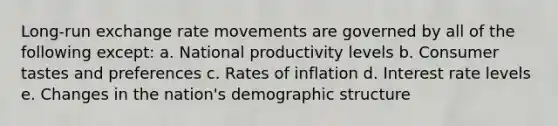 Long-run exchange rate movements are governed by all of the following except: a. National productivity levels b. Consumer tastes and preferences c. Rates of inflation d. Interest rate levels e. Changes in the nation's demographic structure