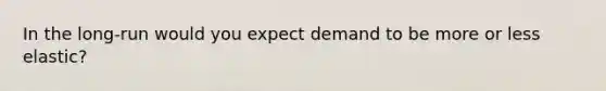 In the long-run would you expect demand to be more or less elastic?