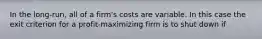 In the long-run, all of a firm's costs are variable. In this case the exit criterion for a profit-maximizing firm is to shut down if