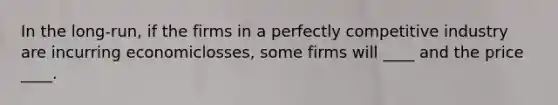 In the long-run, if the firms in a perfectly competitive industry are incurring economiclosses, some firms will ____ and the price ____.