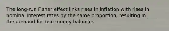 The long-run Fisher effect links rises in inflation with rises in nominal interest rates by the same proportion, resulting in ____ the demand for real money balances