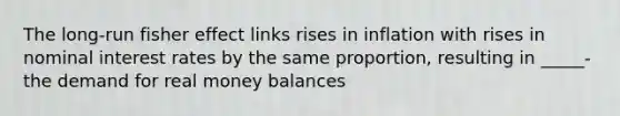 The long-run fisher effect links rises in inflation with rises in nominal interest rates by the same proportion, resulting in _____- the demand for real money balances