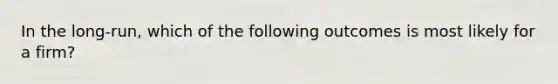 In the long-run, which of the following outcomes is most likely for a firm?
