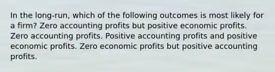 In the long-run, which of the following outcomes is most likely for a firm? Zero accounting profits but positive economic profits. Zero accounting profits. Positive accounting profits and positive economic profits. Zero economic profits but positive accounting profits.