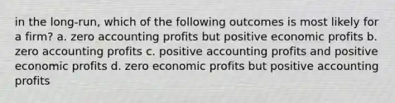 in the long-run, which of the following outcomes is most likely for a firm? a. zero accounting profits but positive economic profits b. zero accounting profits c. positive accounting profits and positive economic profits d. zero economic profits but positive accounting profits