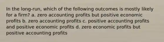 In the long-run, which of the following outcomes is mostly likely for a firm? a. zero accounting profits but positive economic profits b. zero accounting profits c. positive accounting profits and positive economic profits d. zero economic profits but positive accounting profits