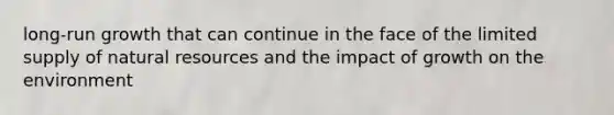 long-run growth that can continue in the face of the limited supply of natural resources and the impact of growth on the environment