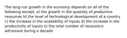 The long-run growth in the economy depends on all of the following except, a) the growth in the quantity of productive resources b) the level of technological development of a country c) the increase in the availability of inputs d) the increase in the productivity of inputs e) the total number of recessions witnessed during a decade