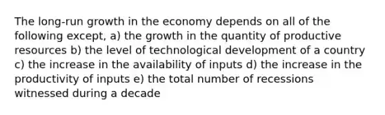 The long-run growth in the economy depends on all of the following except, a) the growth in the quantity of productive resources b) the level of technological development of a country c) the increase in the availability of inputs d) the increase in the productivity of inputs e) the total number of recessions witnessed during a decade