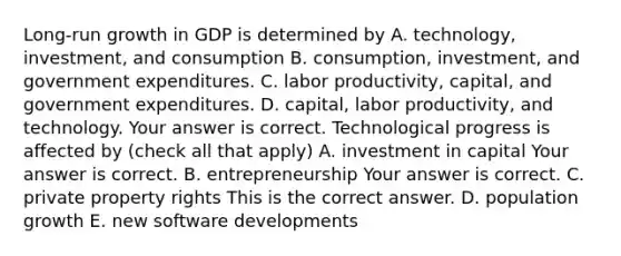 Long-run growth in GDP is determined by A. ​technology, investment, and consumption B. ​consumption, investment, and government expenditures. C. labor​ productivity, capital, and government expenditures. D. ​capital, labor​ productivity, and technology. Your answer is correct. Technological progress is affected by ​(check all that​ apply) A. investment in capital Your answer is correct. B. entrepreneurship Your answer is correct. C. private property rights This is the correct answer. D. population growth E. new software developments