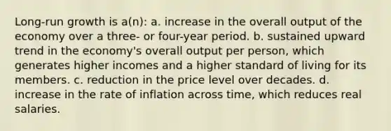 Long-run growth is a(n): a. increase in the overall output of the economy over a three- or four-year period. b. sustained upward trend in the economy's overall output per person, which generates higher incomes and a higher standard of living for its members. c. reduction in the price level over decades. d. increase in the rate of inflation across time, which reduces real salaries.