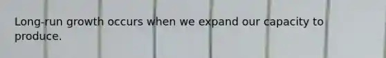 Long-run growth occurs when we expand our capacity to produce.