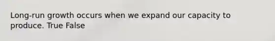 Long-run growth occurs when we expand our capacity to produce. True False