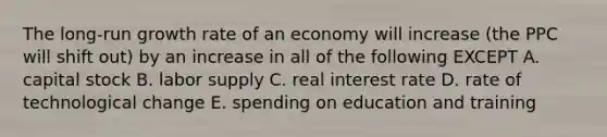 The long-run growth rate of an economy will increase (the PPC will shift out) by an increase in all of the following EXCEPT A. capital stock B. labor supply C. real interest rate D. rate of technological change E. spending on education and training