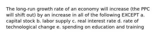 The long-run growth rate of an economy will increase (the PPC will shift out) by an increase in all of the following EXCEPT a. capital stock b. labor supply c. real interest rate d. rate of technological change e. spending on education and training