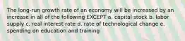 The long-run growth rate of an economy will be increased by an increase in all of the following EXCEPT a. capital stock b. labor supply c. real interest rate d. rate of technological change e. spending on education and training