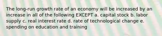 The long-run growth rate of an economy will be increased by an increase in all of the following EXCEPT a. capital stock b. labor supply c. real interest rate d. rate of technological change e. spending on education and training