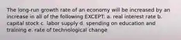 The long-run growth rate of an economy will be increased by an increase in all of the following EXCEPT: a. real interest rate b. capital stock c. labor supply d. spending on education and training e. rate of technological change