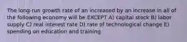 The long-run growth rate of an increased by an increase in all of the following economy will be EXCEPT A) capital stock B) labor supply C) real interest rate D) rate of technological change E) spending on education and training