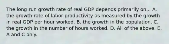 The​ long-run growth rate of real GDP depends primarily on... A. the growth rate of labor productivity as measured by the growth in real GDP per hour worked. B. the growth in the population. C. the growth in the number of hours worked. D. All of the above. E. A and C only.