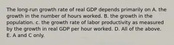 The long-run growth rate of real GDP depends primarily on A. the growth in the number of hours worked. B. the growth in the population. c. the growth rate of labor productivity as measured by the growth in real GDP per hour worked. D. All of the above. E. A and C only.