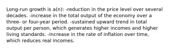 Long-run growth is a(n): -reduction in the price level over several decades. -increase in the total output of the economy over a three- or four-year period. -sustained upward trend in total output per person, which generates higher incomes and higher living standards. -increase in the rate of inflation over time, which reduces real incomes.