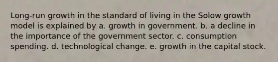 Long-run growth in the standard of living in the Solow growth model is explained by a. growth in government. b. a decline in the importance of the government sector. c. consumption spending. d. technological change. e. growth in the capital stock.