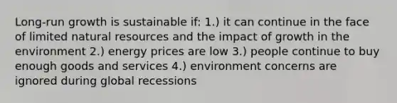 Long-run growth is sustainable if: 1.) it can continue in the face of limited natural resources and the impact of growth in the environment 2.) energy prices are low 3.) people continue to buy enough goods and services 4.) environment concerns are ignored during global recessions