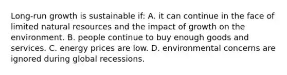 Long-run growth is sustainable if: A. it can continue in the face of limited natural resources and the impact of growth on the environment. B. people continue to buy enough goods and services. C. energy prices are low. D. environmental concerns are ignored during global recessions.