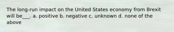 The long-run impact on the United States economy from Brexit will be___. a. positive b. negative c. unknown d. none of the above