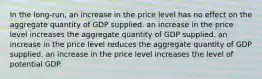 In the long-run, an increase in the price level has no effect on the aggregate quantity of GDP supplied. an increase in the price level increases the aggregate quantity of GDP supplied. an increase in the price level reduces the aggregate quantity of GDP supplied. an increase in the price level increases the level of potential GDP.