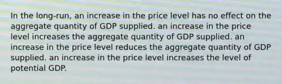 In the long-run, an increase in the price level has no effect on the aggregate quantity of GDP supplied. an increase in the price level increases the aggregate quantity of GDP supplied. an increase in the price level reduces the aggregate quantity of GDP supplied. an increase in the price level increases the level of potential GDP.