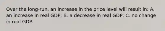 Over the long-run, an increase in the price level will result in: A. an increase in real GDP; B. a decrease in real GDP; C. no change in real GDP.