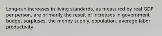 Long-run increases in living standards, as measured by real GDP per person, are primarily the result of increases in government budget surpluses. the money supply. population. average labor productivity